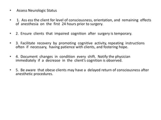 •   Assess Neurologic Status

•   1. Ass ess the client for level of consciousness, orientation, and remaining effects
    of anesthesia on the first 24 hours prior to surgery.

•   2. Ensure clients that impaired cognition after surgery is temporary.

•   3. Facilitate recovery by promoting cognitive activity, repeating instructions
    often if necessary, having patience with clients, and fostering hope.

•   4. Document changes in condition every shift. Notify the physician
    immediately if a decrease in the client’s cognition is observed.

•   5. Be aware that obese clients may have a delayed return of consciousness after
    anesthetic procedures.
 