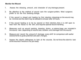 Monitor the Wound

1.   Assess the dressing, amount, and character of any drainage present.

2.   Be attentive to the method of wound care the surgeon prefers. Most surgeons
     prefer to do the first dressing change.

3.   If the wound is closed and healing by first intention, dressings on the wound may
     be minimal and the client may be allowed to shower after 24 hours.

4.   If the wound healing is to be by second or third intention, then it is left open to
     heal from the fascia to the skin, and requires special wound handling.

5.   Measures such as wound packing, dressing, drains, or ostomy bags are included in
     the wound care depending on wound size, location, and drainage from the wound.

6.   Measure and record the amount of drainage every shift for comparison with earlier
     assessments to guide potential care plan changes.

7.   Assess the client’s willingness to look at the wounds. Do not force the client to look
     at the wounds if he/she is not yet ready
 