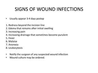 SIGNS OF WOUND INFECTIONS
• Usually appear 3-4 days postop

1. Redness beyond the incision line
2. Edema that remains after initial swelling
3. Increasing pain
4. Increasing drainage that sometimes become purulent
5. Fever
6. Malaise
7. Anorexia
8. Leukocytosis

• Notify the surgeon of any suspected wound infection
• Wound culture may be ordered.
 