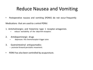 Reduce Nausea and Vomiting
•    Postoperative nausea and vomiting (PONV) do not occur frequently

Medications that are used to c ontrol PONV:

1. Anticholinergics and histamine type 1 receptor antagonists
      –     reduce excitability of the labyrinth receptors

2.       Antidopaminergic drugs
     –       depresses the chemoreceptor trigger zone

3.       Gastrointestinal antispasmodics
     – promote forward peristaltic movement.

•    PONV has also been controlled by acupuncture.
 