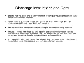 Discharge Instructions and Care
•   Ensure that the client and a family member or caregiver have information and skills
    needed for continuous recovery.

•   Teach skills (e.g., wound care) over a period of days, with enough time for
    questions,demonstration, and return demonstration.

•   Provide information about home care in writing to the client and family members.

•   Provide a printed form filled out with specific postoperative information, such as
    instructions on medications and wound care, an appointment for the next clinic visit,
    names and contact numbers for emergencies and further questions.

•   If collaboration with other health care workers (e.g., social services, home nurses, or
    rehabilitation centers) is needed, proper endorsement should be done.
 
