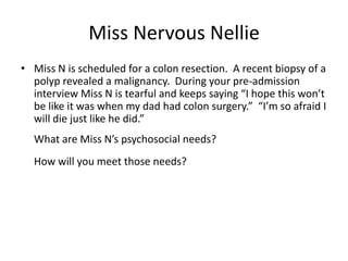 Miss Nervous Nellie
• Miss N is scheduled for a colon resection. A recent biopsy of a
  polyp revealed a malignancy. During your pre-admission
  interview Miss N is tearful and keeps saying “I hope this won’t
  be like it was when my dad had colon surgery.” “I’m so afraid I
  will die just like he did.”
  What are Miss N’s psychosocial needs?
  How will you meet those needs?
 