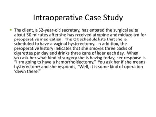 Intraoperative Case Study
 The client, a 62-year-old secretary, has entered the surgical suite
  about 30 minutes after she has received atropine and midazolam for
  preoperative medication. The OR schedule lists that she is
  scheduled to have a vaginal hysterectomy. In addition, the
  preoperative history indicates that she smokes three packs of
  cigarettes per day and drinks three cans of beer each day. When
  you ask her what kind of surgery she is having today, her response is
  “I am going to have a hemorrhoidectomy.” You ask her if she means
  hysterectomy and she responds, “Well, it is some kind of operation
  ‘down there’.”
 