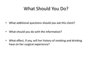What Should You Do?

• What additional questions should you ask this client?

• What should you do with the information?

• What effect, if any, will her history of smoking and drinking
  have on her surgical experience?
 