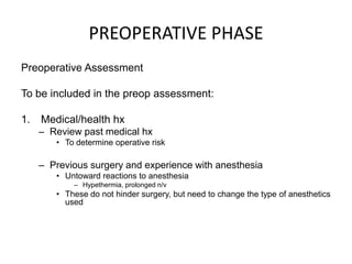 PREOPERATIVE PHASE
Preoperative Assessment

To be included in the preop assessment:

1.   Medical/health hx
     – Review past medical hx
        • To determine operative risk

     – Previous surgery and experience with anesthesia
        • Untoward reactions to anesthesia
            – Hypethermia, prolonged n/v
        • These do not hinder surgery, but need to change the type of anesthetics
          used
 