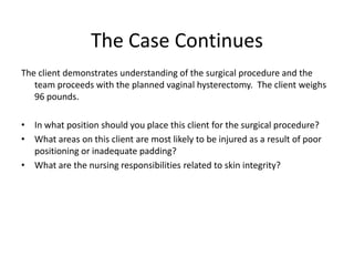 The Case Continues
The client demonstrates understanding of the surgical procedure and the
   team proceeds with the planned vaginal hysterectomy. The client weighs
   96 pounds.

• In what position should you place this client for the surgical procedure?
• What areas on this client are most likely to be injured as a result of poor
  positioning or inadequate padding?
• What are the nursing responsibilities related to skin integrity?
 