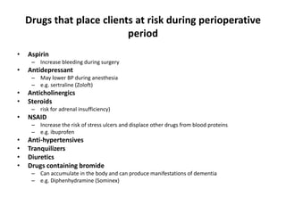 Drugs that place clients at risk during perioperative
                           period
•   Aspirin
     – Increase bleeding during surgery
•   Antidepressant
     – May lower BP during anesthesia
     – e.g. sertraline (Zoloft)
•   Anticholinergics
•   Steroids
     – risk for adrenal insufficiency)
•   NSAID
     – Increase the risk of stress ulcers and displace other drugs from blood proteins
     – e.g. ibuprofen
•   Anti-hypertensives
•   Tranquilizers
•   Diuretics
•   Drugs containing bromide
     – Can accumulate in the body and can produce manifestations of dementia
     – e.g. Diphenhydramine (Sominex)
 