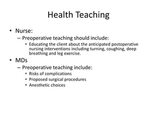 Health Teaching
• Nurse:
  – Preoperative teaching should include:
     • Educating the client about the anticipated postoperative
       nursing interventions including turning, coughing, deep
       breathing and leg exercise.
• MDs
  – Preoperative teaching include:
     • Risks of complications
     • Proposed surgical procedures
     • Anesthetic choices
 