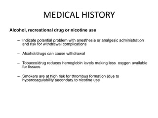 MEDICAL HISTORY
Alcohol, recreational drug or nicotine use

   – Indicate potential problem with anesthesia or analgesic administration
     and risk for withdrawal complications

   – Alcohol/drugs can cause withdrawal

   – Tobacco/drug reduces hemoglobin levels making less oxygen available
     for tissues

   – Smokers are at high risk for thrombus formation (due to
     hypercoagulability secondary to nicotine use
 