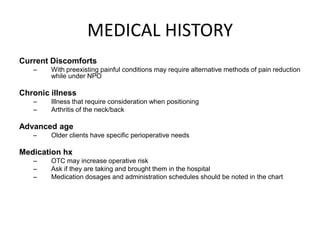 MEDICAL HISTORY
Current Discomforts
   –    With preexisting painful conditions may require alternative methods of pain reduction
        while under NPO

Chronic illness
   –    Illness that require consideration when positioning
   –    Arthritis of the neck/back

Advanced age
   –    Older clients have specific perioperative needs

Medication hx
   –    OTC may increase operative risk
   –    Ask if they are taking and brought them in the hospital
   –    Medication dosages and administration schedules should be noted in the chart
 