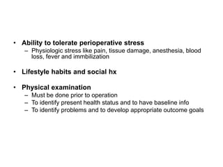 • Ability to tolerate perioperative stress
   – Physiologic stress like pain, tissue damage, anesthesia, blood
     loss, fever and immbilization

• Lifestyle habits and social hx

• Physical examination
   – Must be done prior to operation
   – To identify present health status and to have baseline info
   – To identify problems and to develop appropriate outcome goals
 