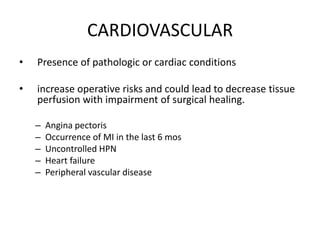 CARDIOVASCULAR
•   Presence of pathologic or cardiac conditions

•   increase operative risks and could lead to decrease tissue
    perfusion with impairment of surgical healing.

    –   Angina pectoris
    –   Occurrence of MI in the last 6 mos
    –   Uncontrolled HPN
    –   Heart failure
    –   Peripheral vascular disease
 