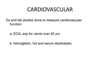 CARDIOVASCULAR
Dx and lab studies done to measure cardiovascular
  function

  a. ECG, esp for cients over 40 yrs

  b. hemoglobin, hct and serum electrolytes
 