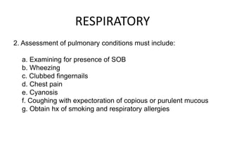 RESPIRATORY
2. Assessment of pulmonary conditions must include:

  a. Examining for presence of SOB
  b. Wheezing
  c. Clubbed fingernails
  d. Chest pain
  e. Cyanosis
  f. Coughing with expectoration of copious or purulent mucous
  g. Obtain hx of smoking and respiratory allergies
 