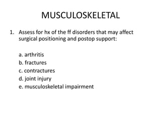 MUSCULOSKELETAL
1. Assess for hx of the ff disorders that may affect
   surgical positioning and postop support:

   a. arthritis
   b. fractures
   c. contractures
   d. joint injury
   e. musculoskeletal impairment
 