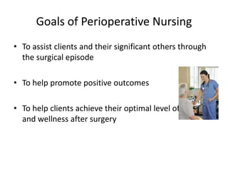Goals of Perioperative Nursing
• To assist clients and their significant others through
  the surgical episode

• To help promote positive outcomes

• To help clients achieve their optimal level of function
  and wellness after surgery
 