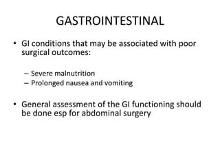 GASTROINTESTINAL
• GI conditions that may be associated with poor
  surgical outcomes:

  – Severe malnutrition
  – Prolonged nausea and vomiting

• General assessment of the GI functioning should
  be done esp for abdominal surgery
 