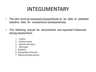 INTEGUMENTARY
• The skin must be assessed preoperatively to be able to establish
  baseline data for comparisons postoperatively.

• The following should be documented and reported if observed
  during assessment:

       1. Lesions
       2. Pressure ulcers
       3. Necrotic skin tissue
       4. Skin turgor
       5. Erythema
       6. Discoloration of the skin
       7. Tattoos and body piercing
 