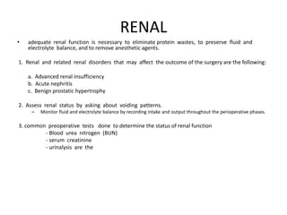 RENAL
•   adequate renal function is necessary to eliminate protein wastes, to preserve fluid and
    electrolyte balance, and to remove anesthetic agents.

1. Renal and related renal disorders that may affect the outcome of the surgery are the following:

    a. Advanced renal insufficiency
    b. Acute nephritis
    c. Benign prostatic hypertrophy

2. Assess renal status by asking about voiding patterns.
     –   Monitor fluid and electrolyte balance by recording intake and output throughout the perioperative phases.

3. common preoperative tests done to determine the status of renal function
         - Blood urea nitrogen (BUN)
         - serum creatinine
         - urinalysis are the
 
