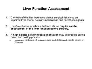 Liver Function Assessment

1.   Cirrhosis of the liver increases client’s surgical risk since an
     impaired liver cannot detoxify medications and anesthetic agents

2.   Hx of alcoholism or other substance abuse require careful
     assessment of the liver function before surgery.

3.   A high calorie diet or hyperalimentation may be ordered during
     preop and postop phases
     –   to correct problems of malnourished and debilitated clients with liver
         disease
 