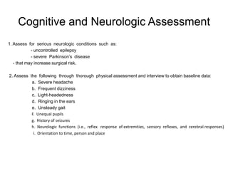 Cognitive and Neurologic Assessment
1. Assess for serious neurologic conditions such as:
            - uncontrolled epilepsy
            - severe Parkinson’s disease
   - that may increase surgical risk.

2. Assess the following through thorough physical assessment and interview to obtain baseline data:
           a. Severe headache
           b. Frequent dizziness
           c. Light-headedness
           d. Ringing in the ears
           e. Unsteady gait
           F. Unequal pupils
           g. History of seizures
           h. Neurologic functions (i.e., reflex response of extremities, sensory reflexes, and cerebral responses)
            i. Orientation to time, person and place
 