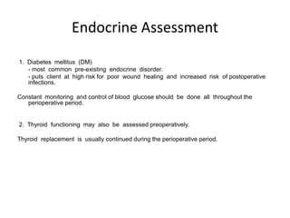 Endocrine Assessment
1. Diabetes mellitus (DM)
   - most common pre-existing endocrine disorder.
   - puts client at high risk for poor wound healing and increased risk of postoperative
   infections.

Constant monitoring and control of blood glucose should be done all throughout the
   perioperative period.


2. Thyroid functioning may also be assessed preoperatively.

Thyroid replacement is usually continued during the perioperative period.
 