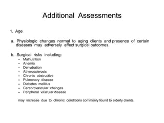 Additional Assessments

1. Age

a. Physiologic changes normal to aging clients and presence of certain
   diseases may adversely affect surgical outcomes.

b. Surgical risks including:
   –     Malnutrition
   –     Anemia
   –     Dehydration
   –     Atherosclerosis
   –     Chronic obstructive
   –     Pulmonary disease
   –     Diabetes mellitus
   –     Cerebrovascular changes
   –     Peripheral vascular disease

   may increase due to chronic conditions commonly found to elderly clients.
 