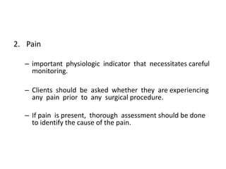 2. Pain

  – important physiologic indicator that necessitates careful
    monitoring.

  – Clients should be asked whether they are experiencing
    any pain prior to any surgical procedure.

  – If pain is present, thorough assessment should be done
    to identify the cause of the pain.
 