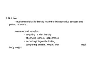3. Nutrition
           - nutritional status is directly related to intraoperative success and
    postop recovery.

        - Assessment includes:
                - acquiring a diet history
                - observing general appearance
                - laboratory/diagnostic testing
                - comparing current weight with                               ideal
   body weight.
 