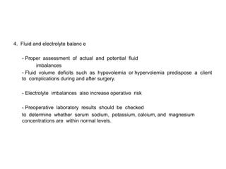 4. Fluid and electrolyte balanc e

   - Proper assessment of actual and potential fluid
          imbalances
   - Fluid volume deficits such as hypovolemia or hypervolemia predispose a client
   to complications during and after surgery.

   - Electrolyte imbalances also increase operative risk

   - Preoperative laboratory results should be checked
   to determine whether serum sodium, potassium, calcium, and magnesium
   concentrations are within normal levels.
 