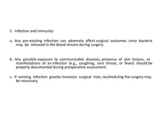 5. Infection and immunity

a. Any pre-existing infection can adversely affect surgical outcomes since bacteria
    may be released in the blood stream during surgery.


b. Any possible exposure to communicable diseases, presence of skin lesions, or
   manifestations of an infection (e.g., coughing, sore throat, or fever) should be
   properly documented during preoperative assessment.

c. If existing infection greatly increases surgical risks, rescheduling the surgery may
    be necessary.
 