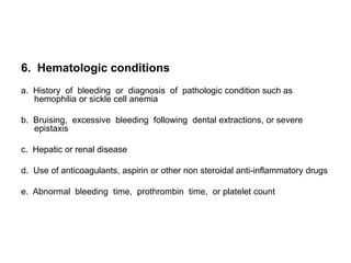 6. Hematologic conditions
a. History of bleeding or diagnosis of pathologic condition such as
   hemophilia or sickle cell anemia

b. Bruising, excessive bleeding following dental extractions, or severe
   epistaxis

c. Hepatic or renal disease

d. Use of anticoagulants, aspirin or other non steroidal anti-inflammatory drugs

e. Abnormal bleeding time, prothrombin time, or platelet count
 