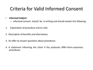 Criteria for Valid Informed Consent
•    Informed Subject
      – informed consent should be in writing and should contain the following:

1.    Explanation of procedure and its risks

2. Description of benefits and alternatives

3. An offer to answer questions about procedures

4. A statement informing the client if the protocols differ from customary
   procedures
 