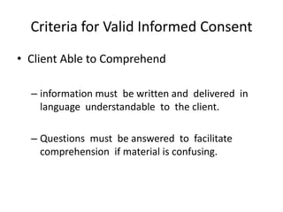 Criteria for Valid Informed Consent
• Client Able to Comprehend

  – information must be written and delivered in
    language understandable to the client.

  – Questions must be answered to facilitate
    comprehension if material is confusing.
 