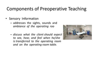 Components of Preoperative Teaching
• Sensory Information
  – addresses the sights, sounds and
    ambiance of the operating roo

  – discuss what the client should expect
    to see, hear, and feel when he/she
    is transferred to the operating room
    and on the operating room table.
 