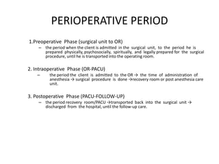PERIOPERATIVE PERIOD
1.Preoperative Phase (surgical unit to OR)
    – the period when the client is admitted in the surgical unit, to the period he is
      prepared physically, psychosocially, spiritually, and legally prepared for the surgical
      procedure, until he is transported into the operating room.

2. Intraoperative Phase (OR-PACU)
    –    the period the client is admitted to the OR → the time of administration of
         anesthesia → surgical procedure is done →recovery room or post anesthesia care
         unit.

3. Postoperative Phase (PACU-FOLLOW-UP)
    – the period recovery room/PACU →transported back into the surgical unit →
      discharged from the hospital, until the follow-up care.
 