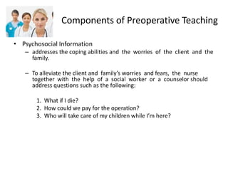 Components of Preoperative Teaching

• Psychosocial Information
   – addresses the coping abilities and the worries of the client and the
     family.

   – To alleviate the client and family’s worries and fears, the nurse
     together with the help of a social worker or a counselor should
     address questions such as the following:

       1. What if I die?
       2. How could we pay for the operation?
       3. Who will take care of my children while I’m here?
 