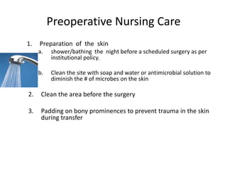 Preoperative Nursing Care
1.   Preparation of the skin
     a.   shower/bathing the night before a scheduled surgery as per
          institutional policy.

     b.   Clean the site with soap and water or antimicrobial solution to
          diminish the # of microbes on the skin

2.    Clean the area before the surgery

3.    Padding on bony prominences to prevent trauma in the skin
      during transfer
 