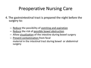 Preoperative Nursing Care
4. The gastrointestinal tract is prepared the night before the
   surgery to:

   –   Reduce the possibility of vomiting and aspiration
   –   Reduce the risk of possible bowel obstruction
   –   Allow visualization of the intestine during bowel surgery
   –   Prevent contamination from fecal
       material in the intestinal tract during bowel or abdominal
       surgery
 
