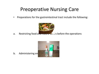 Preoperative Nursing Care
• Preparations for the gastrointestinal tract include the following:




a.   Restricting food and fluid 8-10 hrs before the operations




b.   Administering enema as needed
 