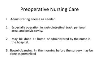 Preoperative Nursing Care
• Administering enema as needed

1. Especially operation in gastrointestinal tract, perianal
   area, and pelvic cavity.

2. May be done at home or administered by the nurse in
   the hospital.

3. Bowel cleansing in the morning before the surgery may be
   done as prescribed
 