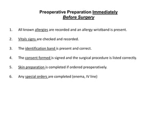 Preoperative Preparation Immediately
                             Before Surgery

1.   All known allergies are recorded and an allergy wristband is present.

2.   Vitals signs are checked and recorded.

3.   The identification band is present and correct.

4.   The consent formed is signed and the surgical procedure is listed correctly.

5.   Skin preparation is completed if ordered preoperatively.

6.   Any special orders are completed (enema, IV line)
 