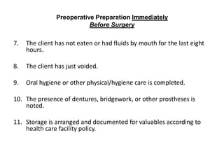 Preoperative Preparation Immediately
                           Before Surgery

7.   The client has not eaten or had fluids by mouth for the last eight
     hours.

8.   The client has just voided.

9.   Oral hygiene or other physical/hygiene care is completed.

10. The presence of dentures, bridgework, or other prostheses is
    noted.

11. Storage is arranged and documented for valuables according to
    health care facility policy.
 