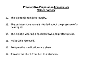 Preoperative Preparation Immediately
                          Before Surgery

12. The client has removed jewelry.

13. The perioperative nurse is notified about the presence of a
    hearing aid.

14. The client is wearing a hospital gown and protective cap.

15. Make-up is removed.

16. Preoperative medications are given.

17. Transfer the client from bed to a stretcher
 