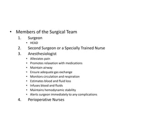 • Members of the Surgical Team
   1.       Surgeon
        • HEAD
   2.       Second Surgeon or a Specially Trained Nurse
   3.       Anesthesiologist
        •    Alleviates pain
        •    Promotes relaxation with medications
        •    Maintain airway
        •    Ensure adequate gas exchange
        •    Monitors circulation and respiration
        •    Estimates blood and fluid loss
        •    Infuses blood and fluids
        •    Maintains hemodynamic stability
        •    Alerts surgeon immediately to any complications
   4.       Perioperative Nurses
 