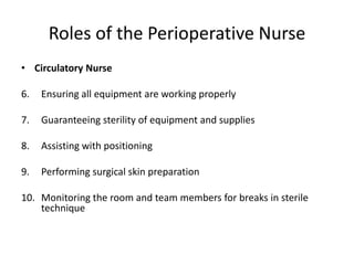 Roles of the Perioperative Nurse
• Circulatory Nurse

6.   Ensuring all equipment are working properly

7.   Guaranteeing sterility of equipment and supplies

8.   Assisting with positioning

9.   Performing surgical skin preparation

10. Monitoring the room and team members for breaks in sterile
    technique
 
