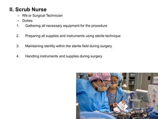 II. Scrub Nurse
   – RN or Surgical Technician
   – Duties:
  1.  Gathering all necessary equipment for the procedure

  2.   Preparing all supplies and instruments using sterile technique

  3.   Maintaining sterility within the sterile field during surgery

  4.   Handling instruments and supplies during surgery
 