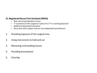 III. Registered Nurse First Assistant (RNFA)
     –   New role of perioperative nurses
     –   1st assistants (to the surgeon) in place of a 2nd or assisting physician
     –   Additional Specialized education
     –   Must work with surgeon and are not independent practitioners

1.   Providing exposure of the surgical area

2.   Using instruments to hold and cut

3.   Retracting and handling tissues

4.   Providing homeostasis

5.   Suturing
 