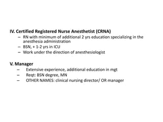 IV. Certified Registered Nurse Anesthetist (CRNA)
   – RN with minimum of additional 2 yrs education specializing in the
     anesthesia administration
   – BSN, + 1-2 yrs in ICU
   – Work under the direction of anesthesiologist

V. Manager
   –   Extensive experience, additional education in mgt
   –   Reqt: BSN degree, MN
   –   OTHER NAMES: clinical nursing director/ OR manager
 