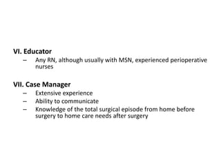 VI. Educator
   –   Any RN, although usually with MSN, experienced perioperative
       nurses

VII. Case Manager
   –   Extensive experience
   –   Ability to communicate
   –   Knowledge of the total surgical episode from home before
       surgery to home care needs after surgery
 